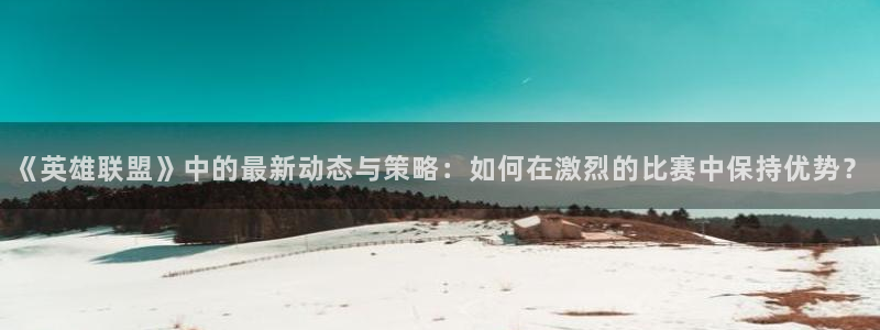 奇亿娱乐主管：《英雄联盟》中的最新动态与策略：如何在激烈的比
